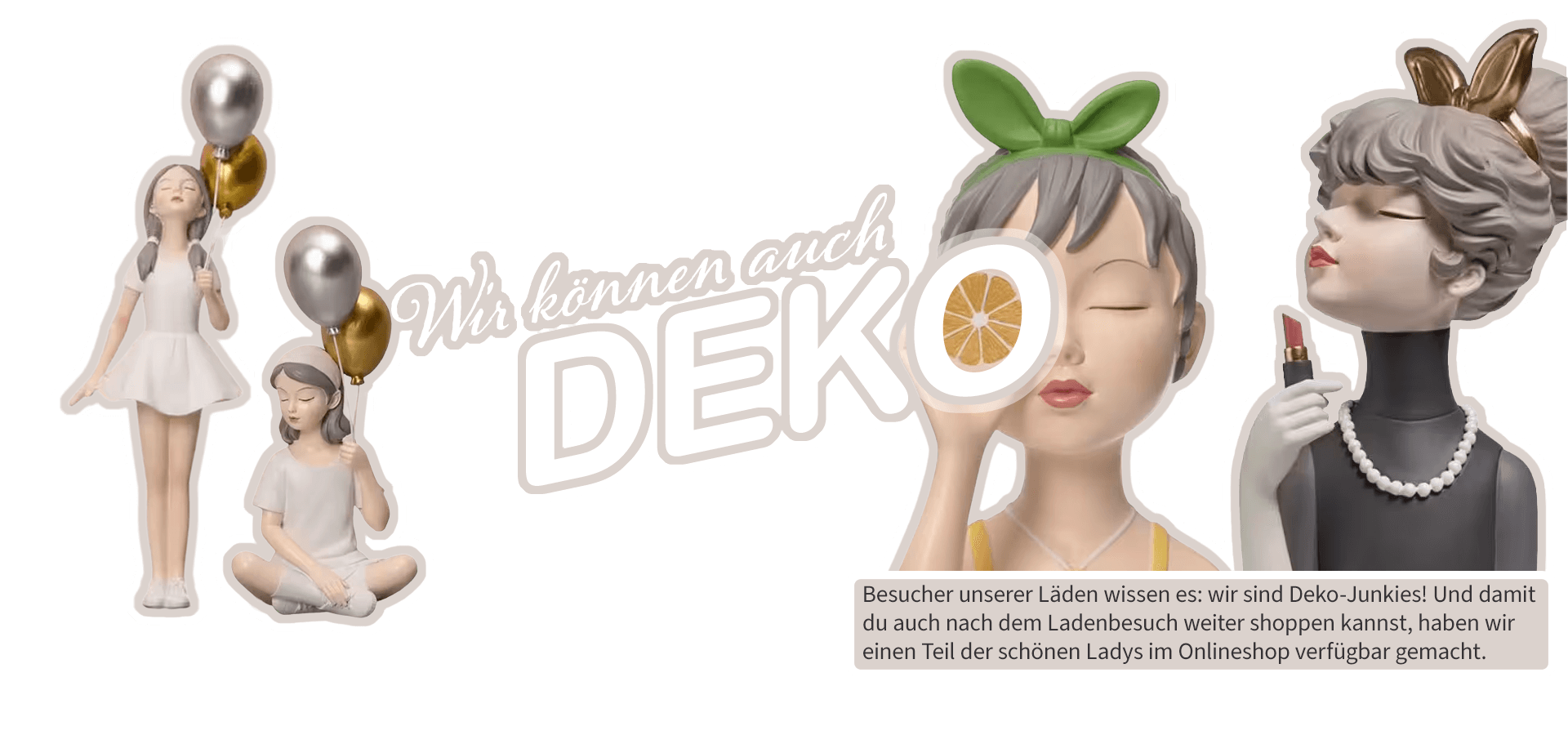 Banner Wolkenseifen Text: Wir können auch Deko! Besucher unserer Läden wissen es: wir sind Deko-Junkies! Und damit du auch nach dem Ladenbesuch weiter shoppen kannst, haben wir einen Teil der schönen Ladys im Onlineshop verfügbar gemacht.